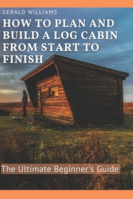 How to Plan and Build A Log Cabin from Start to Finish: The Ultimate Beginner's Guide - Gerald Williams