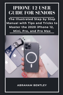 iPhone 12 User Guide for Seniors: The Illustrated Step by Step Manual with Tips and Tricks to Master the 2020 iPhone 12, Mini, Pro, and Pro Max - Abraham Bentley