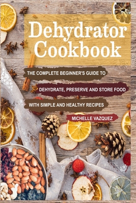 Dehydrator Cookbook: The Complete Beginner's Guide to Dehydrate, Preserve and Store Food with Simple and Healthy Recipes - Michelle Vazquez