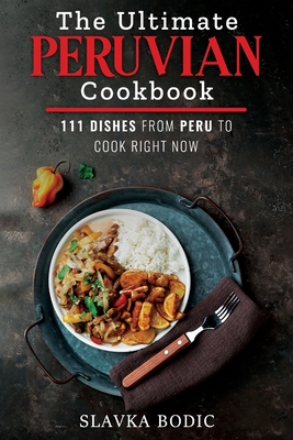 The Ultimate Peruvian Cookbook: 111 Dishes From Peru To Cook Right Now - Slavka Bodic