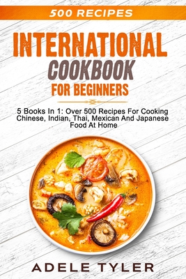 International Cookbook For Beginners: 5 Books In 1: Over 500 Recipes For Cooking Chinese, Indian, Thai, Mexican And Japanese Food At Home - Adele Tyler