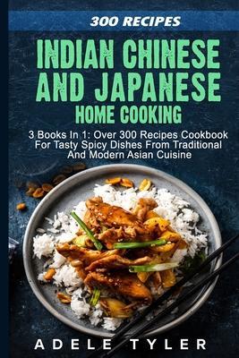 Indian Chinese and Japanese Home Cooking: 3 Books In 1: Over 300 Recipes Cookbook For Tasty Spicy Dishes From Traditional And Modern Asian Cuisine - Adele Tyler