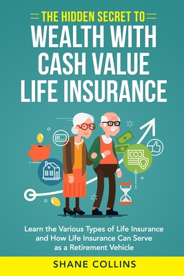 The Hidden Secret to Wealth with Cash Value Life Insurance: Learn the Various Types of Life Insurance and How Life Insurance Can Serve as a Retirement - Shane Collins