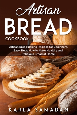 Artisan Bread Cookbook: Artisan Bread Baking Recipes for Beginners, Easy Steps How to Make Healthy and Delicious Bread at Home. - Karla Samadan