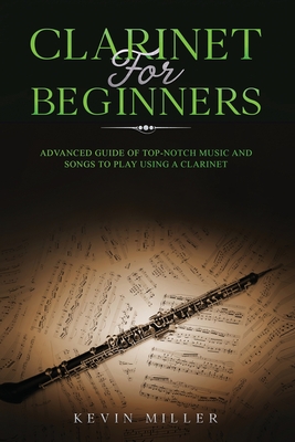 Clarinet for Beginners: Advanced Guide of Top-Notch Music and Songs to Play Using a Clarinet - Kevin Miller
