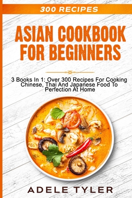 Asian Cookbook For Beginners: 3 Books In 1: Over 300 Recipes For Cooking Chinese, Thai And Japanese Food To Perfection At Home - Adele Tyler