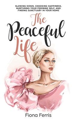 The Peaceful Life: Slowing down, choosing happiness, nurturing your feminine self, and finding sanctuary in your home - Fiona Ferris