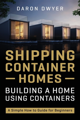 Shipping Container Homes: Building a Home Using Containers - A Simple How to Guide for Beginners - Daron Dwyer