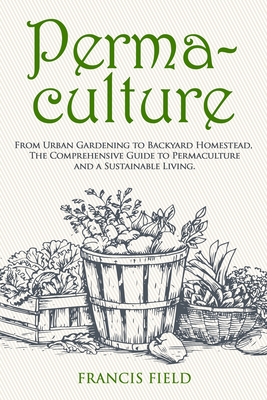 Permaculture: From Urban Gardening to Backyard Homestead, The Comprehensive Guide to Permaculture and a Sustainable Living. - Francis Field