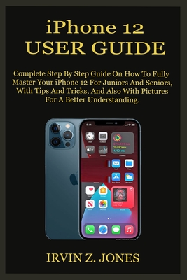 iPhone 12 USER GUIDE: Complete Step By Step Guide On How To Fully Master Your iPhone 12 For Juniors And Seniors, With Tips And Tricks, And A - Irvin Z. Jones