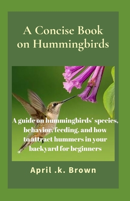 A Concise Book on Hummingbirds: A guide on hummingbirds' species, behavior, feeding, and how to attract hummers in your backyard for beginners - April K. Brown