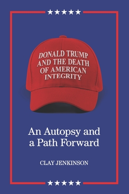 Donald Trump and the Death of American Integrity: An Autopsy and a Path Forward - Clay S. Jenkinson