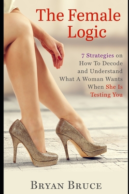 The Female Logic: 7 Strategies on How To Decode and Understand What A Woman Wants When She Is Testing You - Bryan Bruce