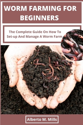 Worm Farming For Beginners: The Complete Guide On How To Set-up And Manage A Worm Farm. - Alberto M. Mills