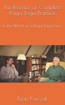 The Essence of Complete Kriya Yoga Practice: In the Words of a Kriya Yoga Guru - Ryan Kurczak