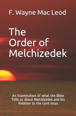 The Order of Melchizedek: An Examination of what the Bible Tells us about Melchizedek and his Relation to the Lord Jesus - F. Wayne Mac Leod