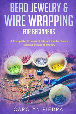 Bead Jewelry & Wire Wrapping for Beginners: A Complete Timeless Guide of How to Create Binding Pieces of Jewelry (Including The Top Easy To Follow Pro - Carolyn Piedra