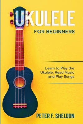 Ukulele for Beginners: Learn to Play the Ukulele, Read Music and Play Songs - Peter F. Sheldon