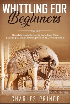 Whittling For Beginners: Complete Guide On How to Carve From Wood (Including 52 Simple Whittling Projects To Get You Started) - Charles Prince