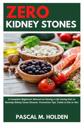 Zero Kidney Stones: A Complete Beginners Manual on Having a Life Saving Diet to Remedy Kidney Stone Disease, Prevention Tips, Foods to Eat - Pascal M. Holden