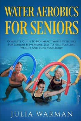 Water Aerobics For Seniors: Complete Guide To No-Impact Water Exercises For Seniors & Everyone Else To Help You Lose Weight And Tone Your Body - Julia Warman