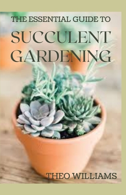 The Essential Guide to Succulent Gardening: A Beginner's Guide to Growing Succulent Plants Indoors and Outdoors - Theo Williams
