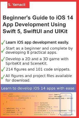 Beginner's Guide to iOS 14 App Development Using Swift 5, SwiftUI and UIKit: Develop 8 Practical Apps Including a 2D SpriteKit and a 3D SceneKit Game - Serhan Yamacli