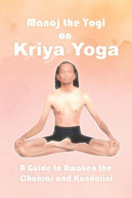 Manoj the Yogi on Kriya Yoga: A Guide to Awaken the Chakras and Kundalini - Manoj Prasad