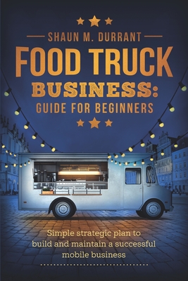 Food Truck Business Guide for Beginners: Simple Strategic Plan to Build and Maintain a Successful Mobile Business - Shaun M. Durrant