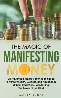 The Magic of Manifesting Money: 20 Advanced Manifestation Techniques to Attract Wealth, Success, and Abundance Without Hard Work, Manifesting, The Pow - Maria Sunni