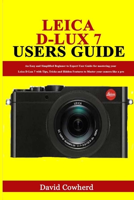 Leica D-Lux 7 Users Guide: An Easy and Simplified Beginner to Expert User Guide for mastering your Leica D-Lux 7 with Tips, Tricks and Hidden Fea - David Cowherd