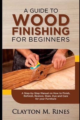 A Guide to Wood Finishing for Beginners: A Step-by-Step Manual on How to Finish, Refinish, Restore, Stain, Dye and Care for your Furniture - Clayton M. Rines