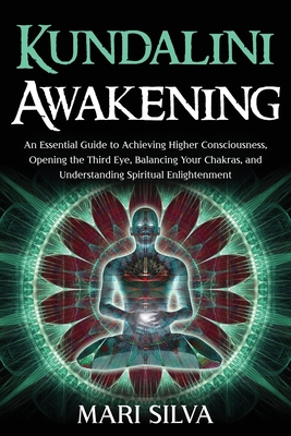 Kundalini Awakening: An Essential Guide to Achieving Higher Consciousness, Opening the Third Eye, Balancing Your Chakras, and Understanding - Mari Silva