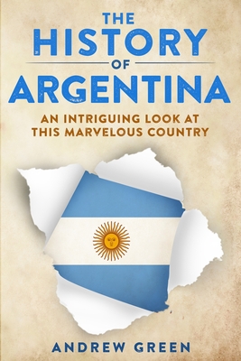 The History of Argentina: An Intriguing Look At This Marvelous Country - Andrew Green