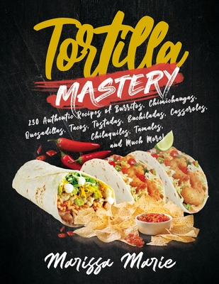 Tortilla Mastery: 230 Authentic Recipes of Burritos, Chimichangas, Quesadillas, Tacos, Tostadas, Enchiladas, Casseroles, Chilaquiles, Ta - Marissa Marie