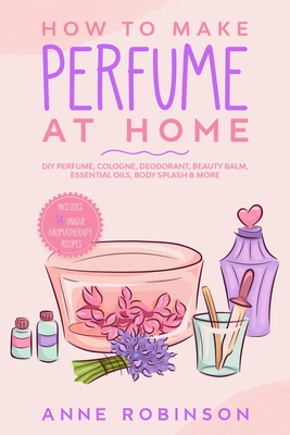 How to Make Perfume at Home: DIY Scents for Perfume, Cologne, Deodorant, Beauty Balm, Essential Oils, Body Splash - Includes 14 Unique Aromatherapy - Anne Robinson