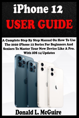 iPhone 12 USER GUIDE: A Complete Step By Step Manual On How To Use The 2020 iPhone 12 Series For Beginners And Seniors To Master Your New De - Donald L. Mcguire