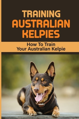 Training Australian Kelpies: How To Train Your Australian Kelpie: Kelpie Training Book - Rick Schroll