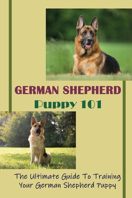 German Shepherd Puppy 101: The Ultimate Guide To Training Your German Shepherd Puppy: German Shepherd Guide Book - Rudy Leander