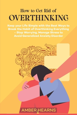 How to Get Rid of Over Thinking: Keep your Life Simple with the Best Ways to Break the Habit of Overthinking Everything- Stop Worrying, Manage Stress - Amber Hearns