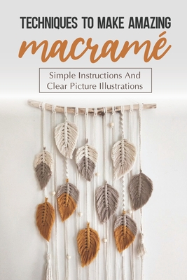 Techniques To Make Amazing Macramé: Simple Instructions And Clear Picture Illustrations: Tips To Create Macrame' Patterns - Leeanna Parchman