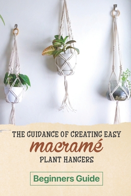 The Guidance Of Creating Easy Macrame' Plant Hangers: Beginners Guide: Guide To Design Macrame' Plant Hangers - Louie Wiggin
