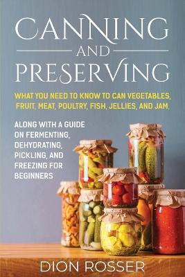 Canning and Preserving: What You Need to Know to Can Vegetables, Fruit, Meat, Poultry, Fish, Jellies, and Jam. Along with a Guide on Fermentin - Dion Rosser