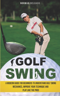 Golf Swing: A Modern Guide for Beginners to Understand Golf Swing Mechanics, Improve Your Technique and Play Like the Pros - Norman Delgado