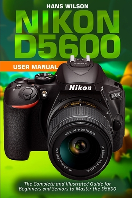 Nikon D5600 User Manual: The Complete and Illustrated Guide for Beginners and Seniors to Master the D5600 - Hans Wilson