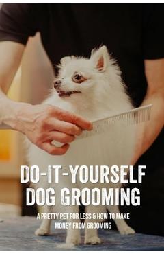 Coperta cărții 'Do-It-Yourself Dog Grooming: A Pretty Pet For Less & How To Make Money From Grooming: Tricks When Trimming Your Dog'S'