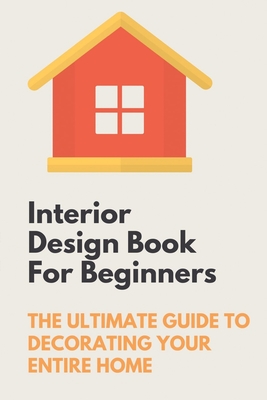 Interior Design Book For Beginners: The Ultimate Guide To Decorating Your Entire Home: Apartment Interior Design Guide - Lawanda Aherns