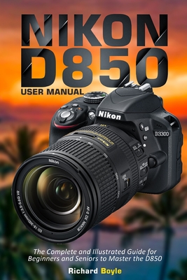 Nikon D850 User Manual: The Complete and Illustrated Guide for Beginners and Seniors to Master the D850 - Richard Boyle