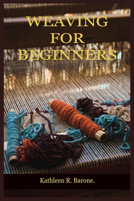 Weaving for Beginners: A Step By Step Guide On How To Weave, With Tips And Tricks, And With The Aid Of Pictures. Learn As A Beginner Everythi - Kathleen R. Barone
