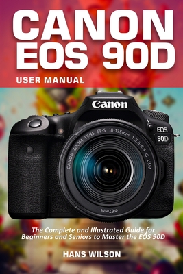 Canon EOS 90D User Manual: The Complete and Illustrated Guide for Beginners and Seniors to Master the EOS 90D - Hans Wilson